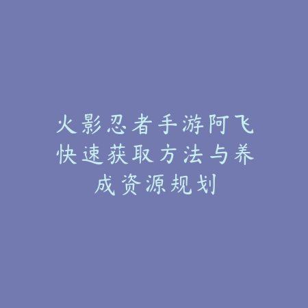 火影忍者手游阿飞快速获取方法与养成资源规划_绿色下载网_游戏攻略_