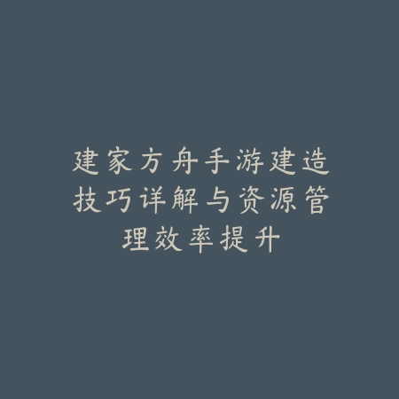 建家方舟手游建造技巧详解与资源管理效率提升_绿色下载网_游戏攻略_