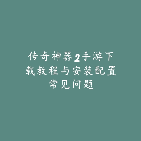 传奇神器2手游下载教程与安装配置常见问题_绿色下载网_手游资讯_