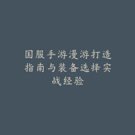国服手游漫游打造指南与装备选择实战经验_绿色下载网_游戏攻略 国服手游漫游打造指南与装备选择实战经验-绿色下载网