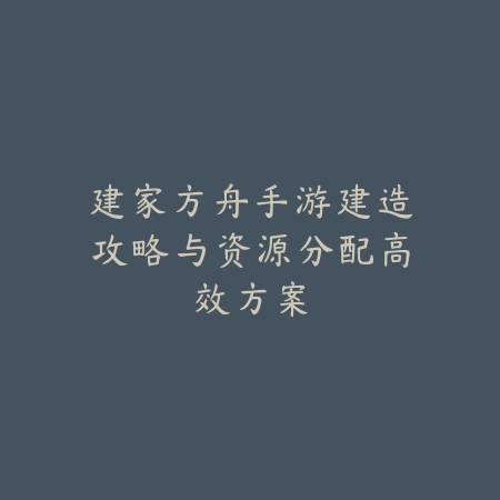 建家方舟手游建造攻略与资源分配高效方案_绿色下载网_游戏攻略_
