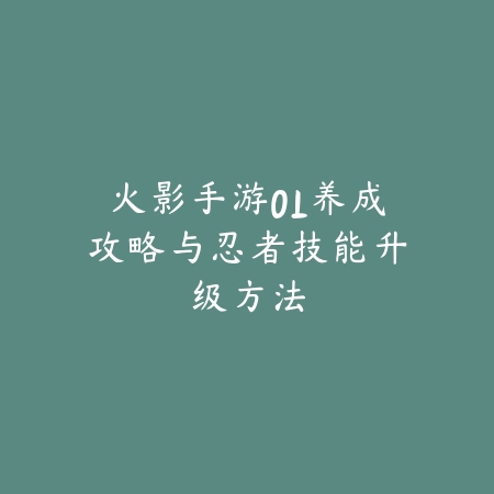 火影手游OL养成攻略与忍者技能升级方法_绿色下载网_游戏攻略_