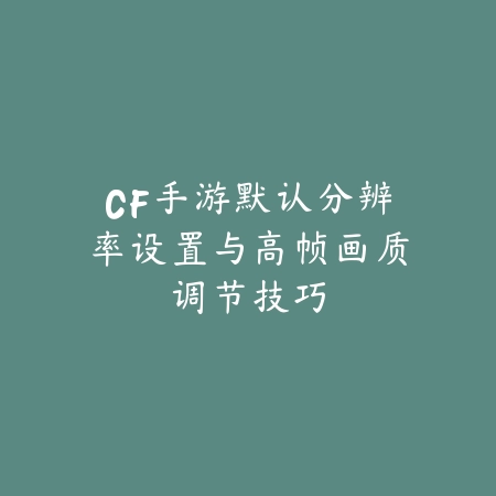 CF手游默认分辨率设置与高帧画质调节技巧_绿色下载网_游戏攻略_