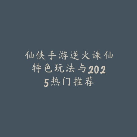 仙侠手游逆火诛仙特色玩法与2025热门推荐_绿色下载网_游戏推荐 仙侠手游逆火诛仙特色玩法与2025热门推荐-绿色下载网