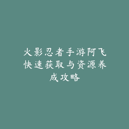 火影忍者手游阿飞快速获取与资源养成攻略_绿色下载网_游戏攻略_