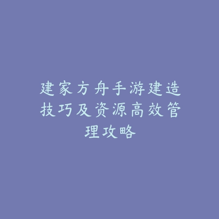 建家方舟手游建造技巧及资源高效管理攻略_绿色下载网_游戏攻略_