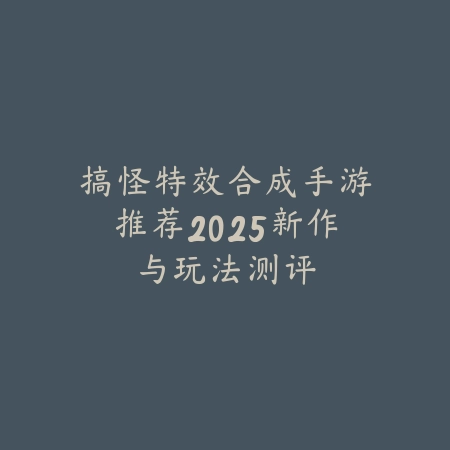搞怪特效合成手游推荐2025新作与玩法测评_绿色下载网_游戏推荐 搞怪特效合成手游推荐2025新作与玩法测评-绿色下载网