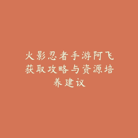火影忍者手游阿飞获取攻略与资源培养建议_绿色下载网_游戏攻略 火影忍者手游阿飞获取攻略与资源培养建议-绿色下载网
