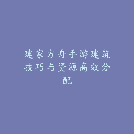 建家方舟手游建筑技巧与资源高效分配_绿色下载网_游戏攻略_