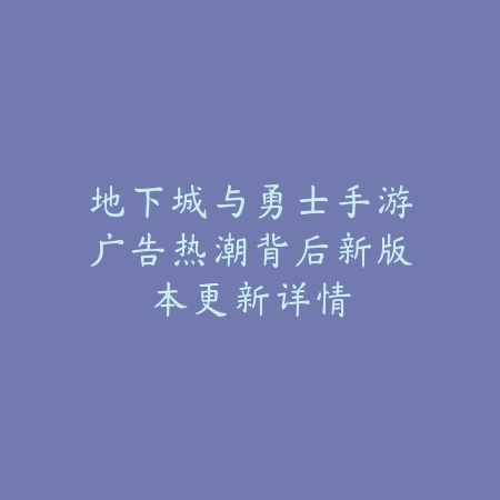 地下城与勇士手游广告热潮背后新版本更新详情_绿色下载网_手游资讯_