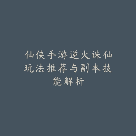 仙侠手游逆火诛仙玩法推荐与副本技能解析_绿色下载网_游戏推荐_
