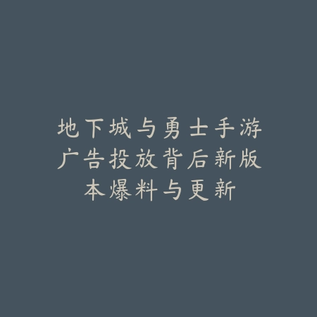 地下城与勇士手游广告投放背后新版本爆料与更新_绿色下载网_手游资讯_