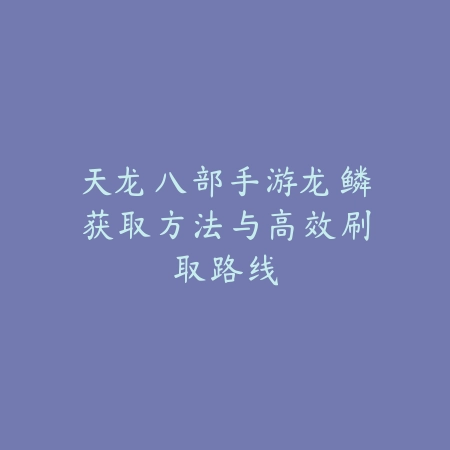 天龙八部手游龙鳞获取方法与高效刷取路线_绿色下载网_游戏攻略_