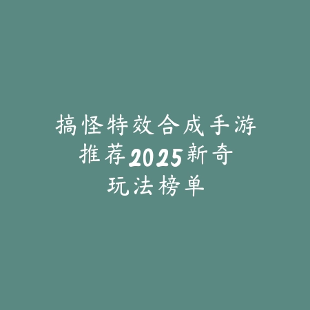搞怪特效合成手游推荐2025新奇玩法榜单_绿色下载网_游戏推荐_
