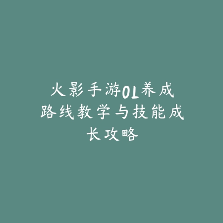 火影手游OL养成路线教学与技能成长攻略_绿色下载网_游戏攻略_