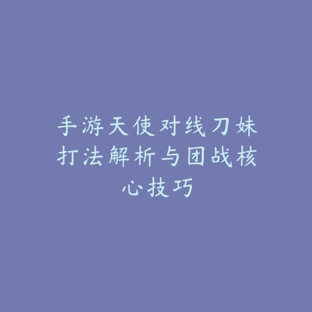 手游天使对线刀妹打法解析与团战核心技巧_绿色下载网_游戏攻略_