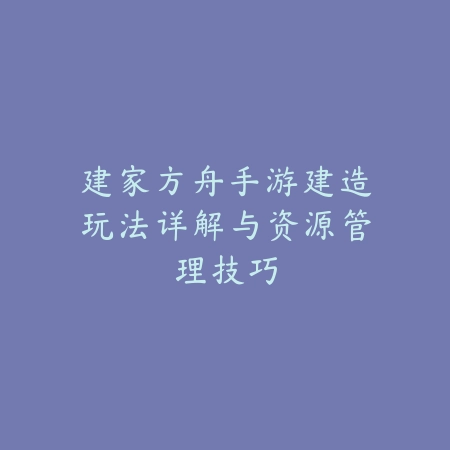 建家方舟手游建造玩法详解与资源管理技巧_绿色下载网_游戏攻略_