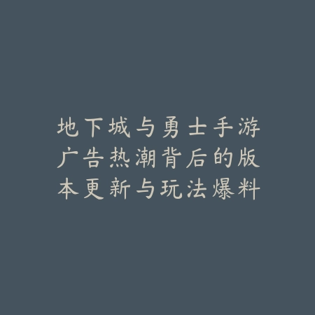 地下城与勇士手游广告热潮背后的版本更新与玩法爆料_绿色下载网_手游资讯_