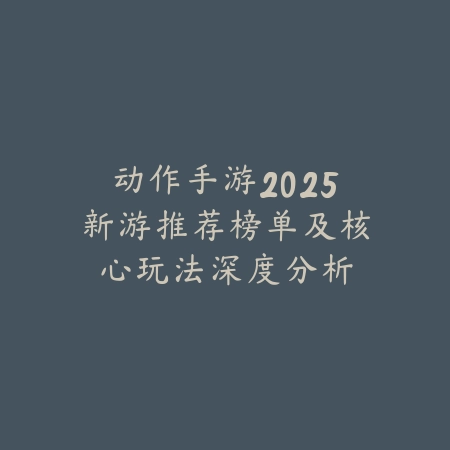 动作手游2025新游推荐榜单及核心玩法深度分析_绿色下载网_游戏推荐_