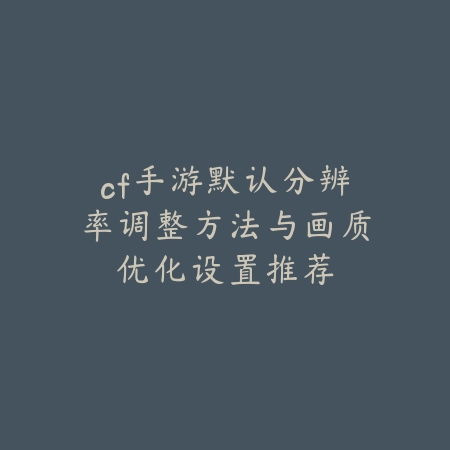 cf手游默认分辨率调整方法与画质优化设置推荐_绿色下载网_游戏攻略_