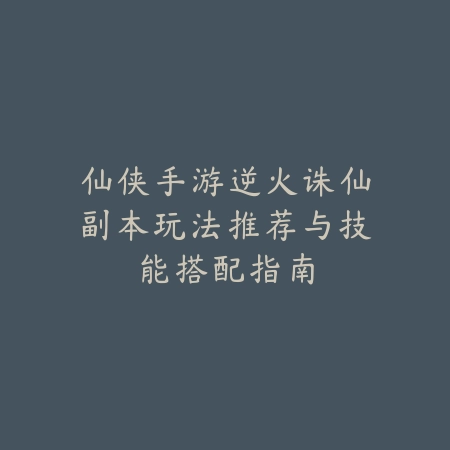 仙侠手游逆火诛仙副本玩法推荐与技能搭配指南_绿色下载网_游戏推荐_