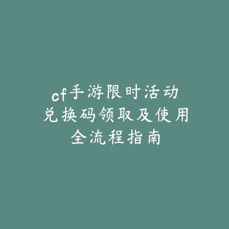 cf手游限时活动兑换码领取及使用全流程指南_绿色下载网_游戏攻略_
