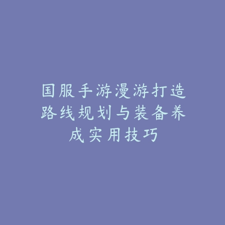 国服手游漫游打造路线规划与装备养成实用技巧_绿色下载网_游戏攻略_
