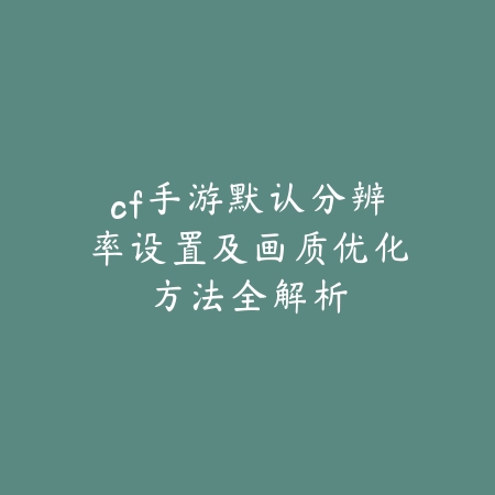 cf手游默认分辨率设置及画质优化方法全解析_绿色下载网_游戏攻略_