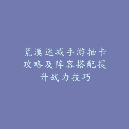 荒漠迷城手游抽卡攻略及阵容搭配提升战力技巧_绿色下载网_游戏攻略_