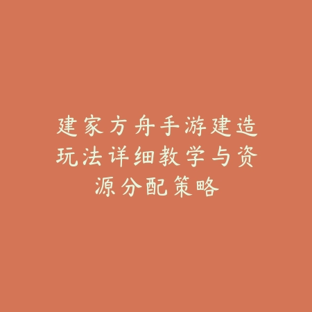 建家方舟手游建造玩法详细教学与资源分配策略_绿色下载网_游戏攻略_