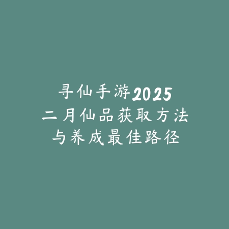 寻仙手游2025二月仙品获取方法与养成最佳路径_绿色下载网_游戏攻略_