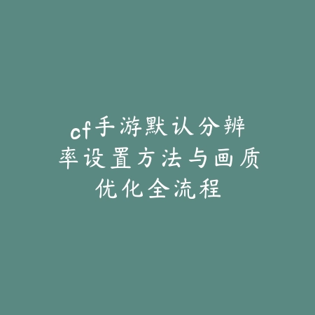cf手游默认分辨率设置方法与画质优化全流程_绿色下载网_游戏攻略_