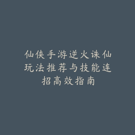 仙侠手游逆火诛仙玩法推荐与技能连招高效指南_绿色下载网_游戏推荐 仙侠手游逆火诛仙玩法推荐与技能连招高效指南-绿色下载网