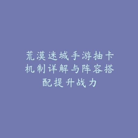 荒漠迷城手游抽卡机制详解与阵容搭配提升战力_绿色下载网_游戏攻略_