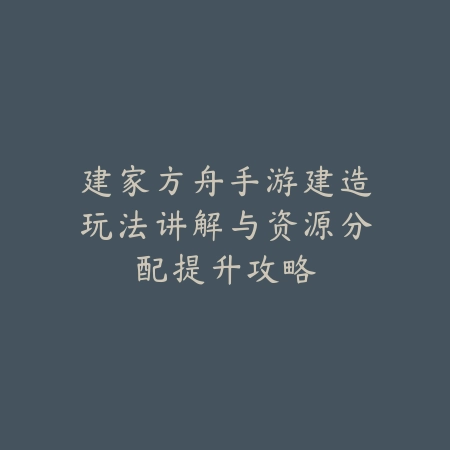 建家方舟手游建造玩法讲解与资源分配提升攻略_绿色下载网_游戏攻略 建家方舟手游建造玩法讲解与资源分配提升攻略-绿色下载网
