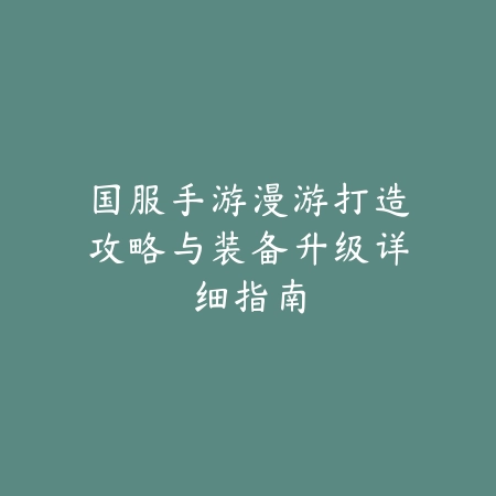 国服手游漫游打造攻略与装备升级详细指南_绿色下载网_游戏攻略_
