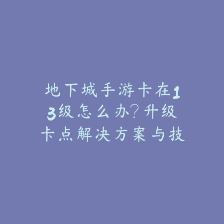 地下城手游卡在13级怎么办？升级卡点解决方案与技巧_绿色下载网_游戏攻略_