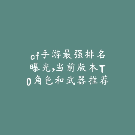 cf手游最强排名曝光，当前版本T0角色和武器推荐榜单_绿色下载网_游戏资讯_