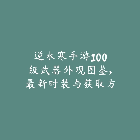 逆水寒手游100级武器外观图鉴，最新时装与获取方式大公开_绿色下载网_手游资讯_