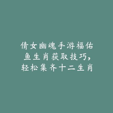倩女幽魂手游福佑鱼生肖获取技巧，轻松集齐十二生肖奖励_绿色下载网_游戏攻略_