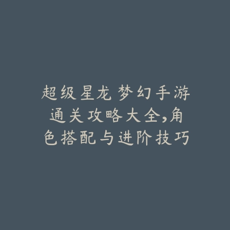 超级星龙梦幻手游通关攻略大全，角色搭配与进阶技巧详解_绿色下载网_游戏攻略_