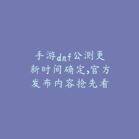 手游dnf公测更新时间确定，官方发布内容抢先看_绿色下载网_手游资讯_