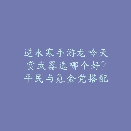 逆水寒手游龙吟天赏武器选哪个好?平民与氪金党搭配思路分享_绿色下载网_游戏攻略 逆水寒手游龙吟天赏武器选哪个好?平民与氪金党搭配思路分享-绿色下载网