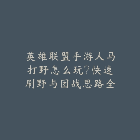 英雄联盟手游人马打野怎么玩?快速刷野与团战思路全解析_绿色下载网_游戏攻略 英雄联盟手游人马打野怎么玩?快速刷野与团战思路全解析-绿色下载网