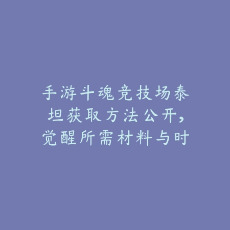 手游斗魂竞技场泰坦获取方法公开，觉醒所需材料与时间表汇总_绿色下载网_游戏攻略_
