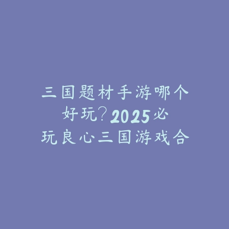 三国题材手游哪个好玩？2025必玩良心三国游戏合集_绿色下载网_游戏推荐_
