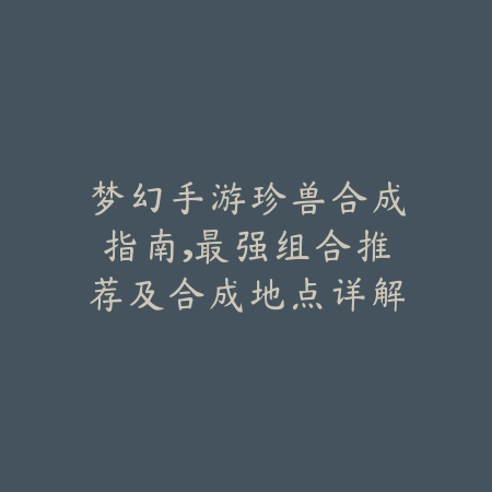 梦幻手游珍兽合成指南，最强组合推荐及合成地点详解_绿色下载网_游戏攻略_