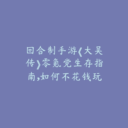 回合制手游《大吴传》零氪党生存指南，如何不花钱玩得爽_绿色下载网_游戏攻略_