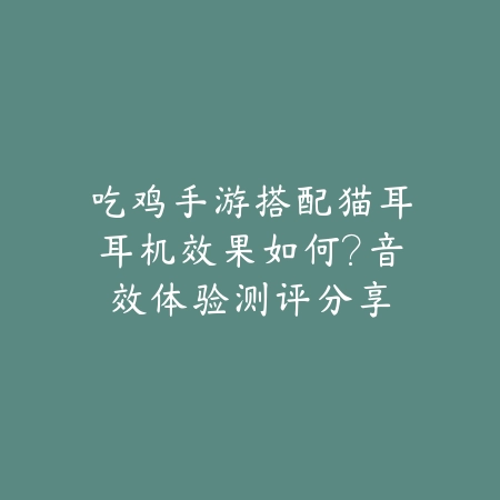 吃鸡手游搭配猫耳耳机效果如何？音效体验测评分享_绿色下载网_手游资讯_