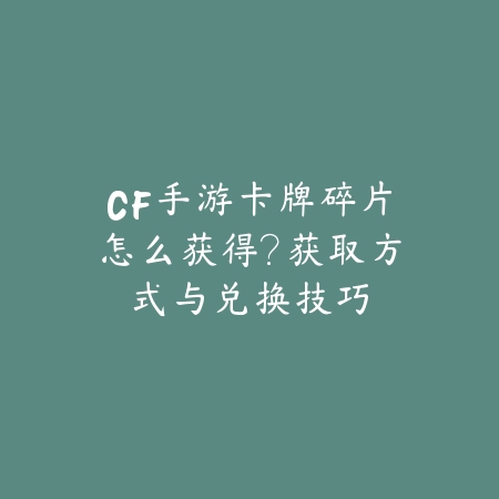 CF手游卡牌碎片怎么获得？获取方式与兑换技巧_绿色下载网_游戏攻略_